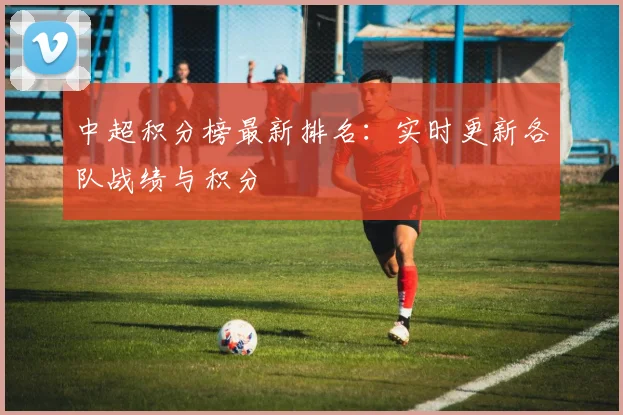 中超积分榜最新排名:实时更新各队战绩与积分