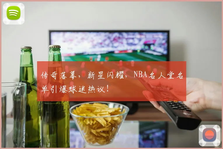 传奇落幕,新星闪耀,NBA名人堂名单引爆球迷热议!