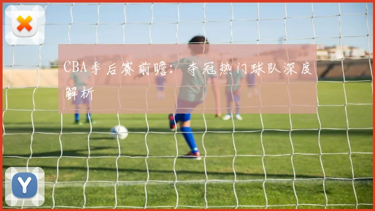CBA季后赛前瞻：夺冠热门球队深度解析