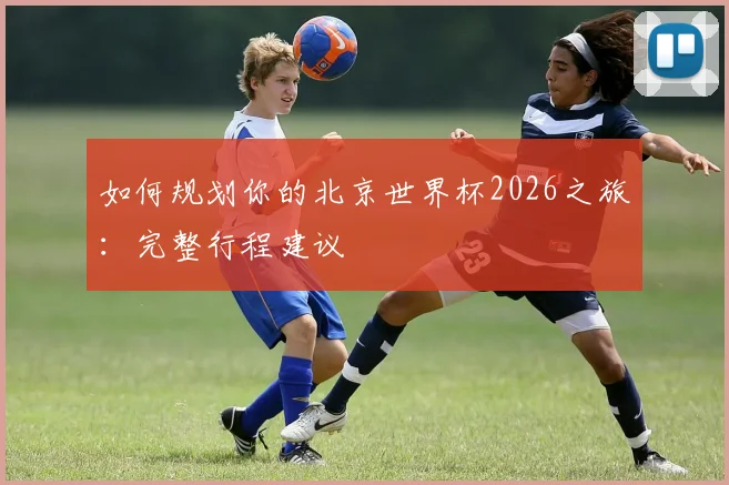 如何规划你的北京世界杯2026之旅：完整行程建议