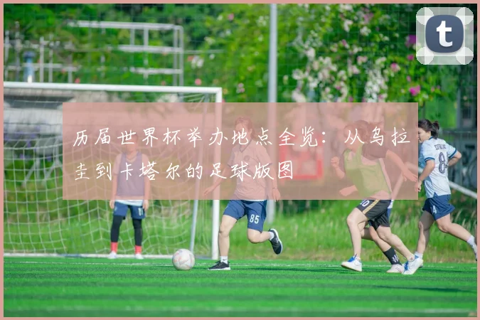 历届世界杯举办地点全览：从乌拉圭到卡塔尔的足球版图