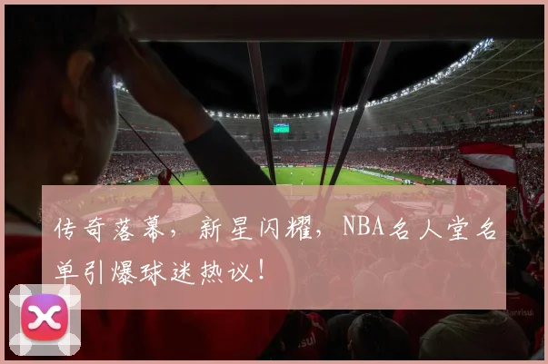 传奇落幕,新星闪耀,NBA名人堂名单引爆球迷热议!